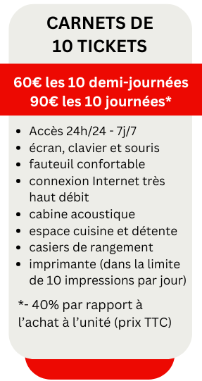 Carnets de 10 tickets
60€ les 10 demi-journées
90€ les 10 journées*
écran, clavier et souris
fauteuil confortable
connexion Internet très haut débit
cabine acoustique
espace cuisine et détente
casiers de rangement
imprimante (dans la limite de 10 impressions par jour)