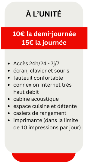 à l’UniTé
10€ la demi-journée
15€ la journée
Accès 24h/24 - 7j/7
écran, clavier et souris
fauteuil confortable
connexion Internet très haut débit
cabine acoustique
espace cuisine et détente
casiers de rangement
imprimante (dans la limite de 10 impressions par jour)