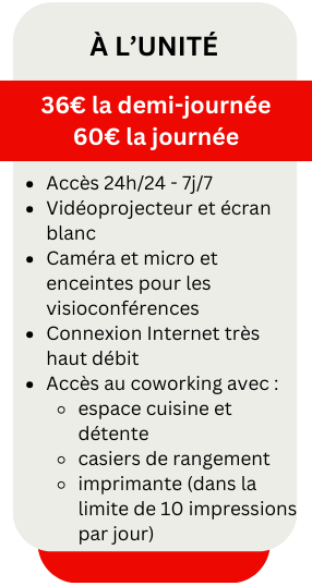 à l’UniTé
36€ la demi-journée
60€ la journée
Accès 24h/24 - 7j/7
Vidéoprojecteur et écran blanc
Caméra et micro et enceintes pour les visioconférences
Connexion Internet très haut débit
Accès au coworking avec :
espace cuisine et détente
casiers de rangement
imprimante (dans la limite de 10 impressions par jour)
