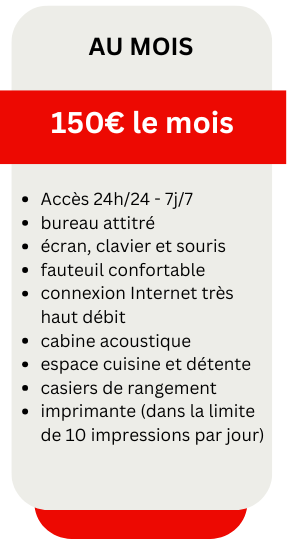 Accès 24h/24 - 7j/7
bureau attitré
écran, clavier et souris
fauteuil confortable
connexion Internet très haut débit
cabine acoustique
espace cuisine et détente
casiers de rangement
imprimante (dans la limite de 10 impressions par jour)
Au Mois
150€ le mois